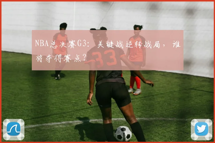 NBA总决赛G3：关键战逆转战局，谁将夺得赛点？