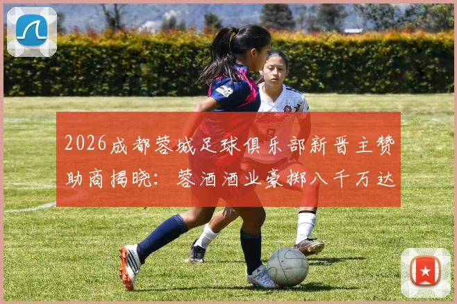 2026成都蓉城足球俱乐部新晋主赞助商揭晓：蓉酒酒业豪掷八千万达成深度合作，附俱乐部近年赞助伙伴盘点