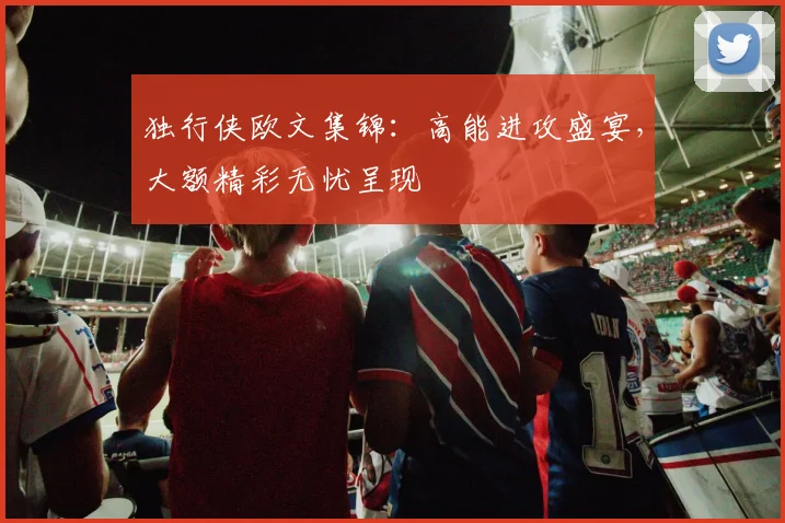 独行侠欧文集锦：高能进攻盛宴，大额精彩无忧呈现