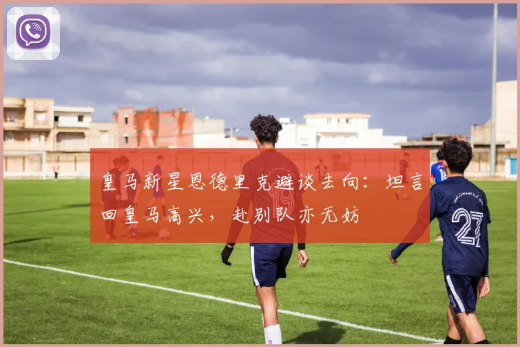 皇马新星恩德里克避谈去向：坦言回皇马高兴，赴别队亦无妨