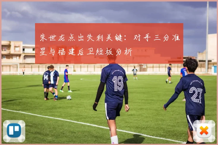 朱世龙点出失利关键：对手三分准星与福建后卫短板分析