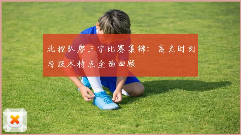 北控队廖三宁比赛集锦：高光时刻与技术特点全面回顾