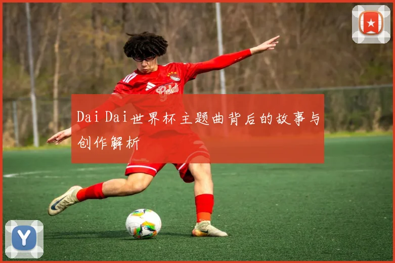 Dai Dai世界杯主题曲背后的故事与创作解析