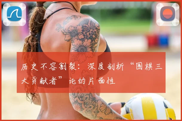 历史不容割裂：深度剖析“围棋三大贡献者”论的片面性