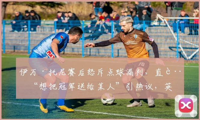 伊万·托尼赛后怒斥点球漏判，直言“想把冠军送给某人”引热议，英超裁判判罚再成焦点