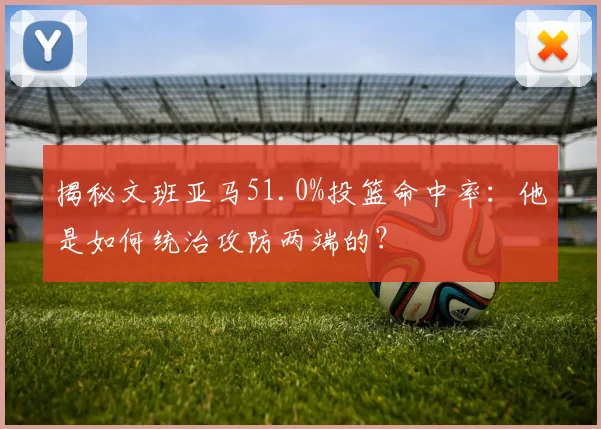 揭秘文班亚马51.0%投篮命中率：他是如何统治攻防两端的？