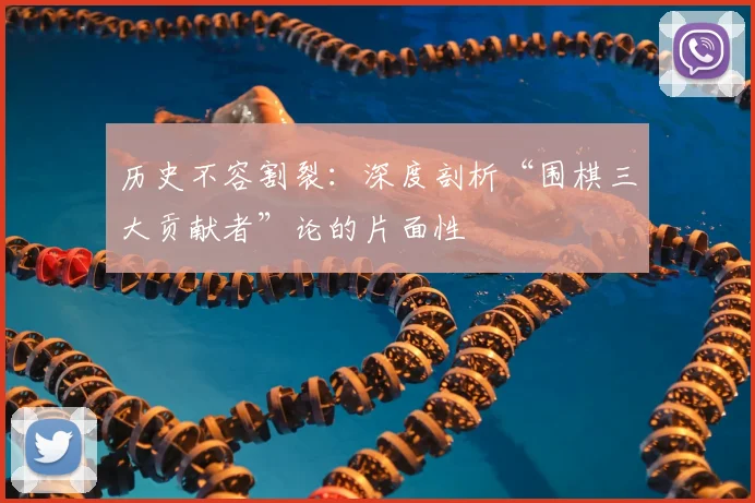 历史不容割裂：深度剖析“围棋三大贡献者”论的片面性