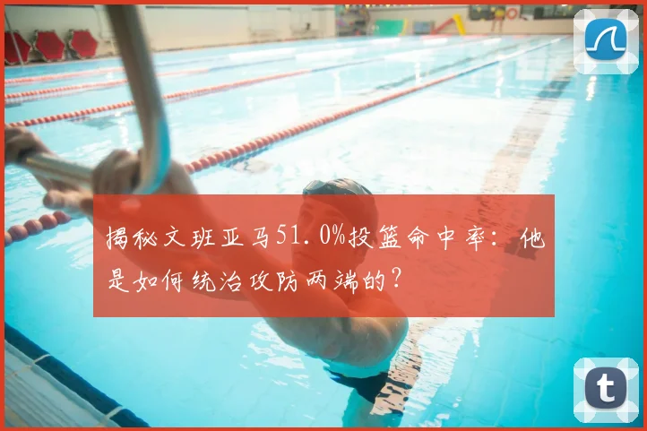 揭秘文班亚马51.0%投篮命中率：他是如何统治攻防两端的？