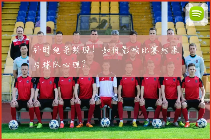 补时绝杀频现!如何影响比赛结果与球队心理?