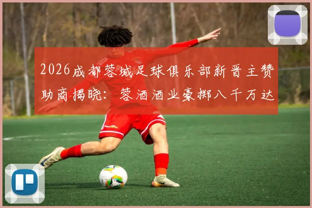2026成都蓉城足球俱乐部新晋主赞助商揭晓：蓉酒酒业豪掷八千万达成深度合作，附俱乐部近年赞助伙伴盘点
