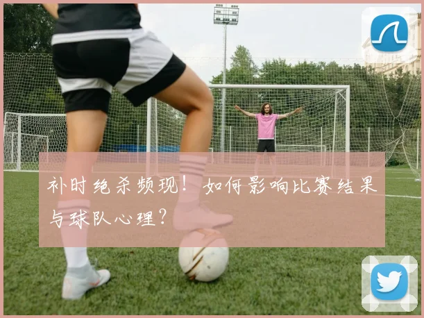 补时绝杀频现！如何影响比赛结果与球队心理？