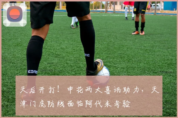 天后开打！申花两大喜讯助力，天津门虎防线面临阿代米考验