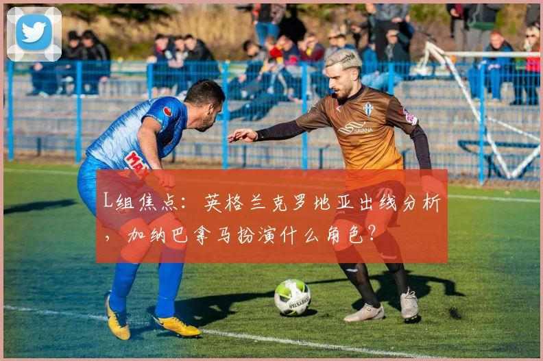 L组焦点:英格兰克罗地亚出线分析,加纳巴拿马扮演什么角色?