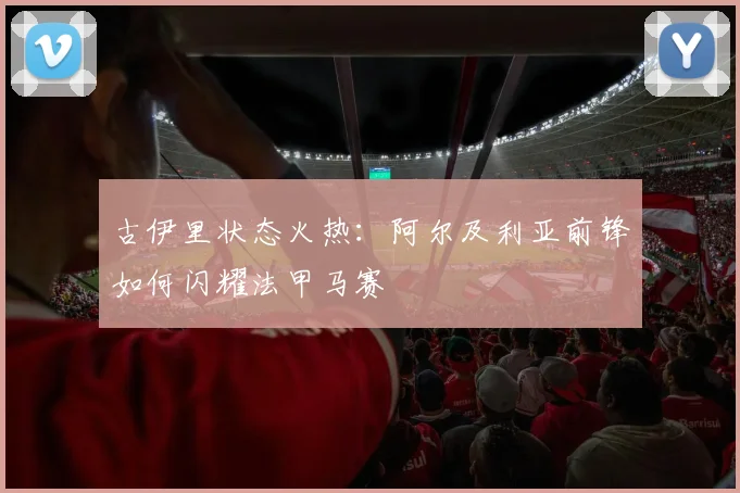 古伊里状态火热：阿尔及利亚前锋如何闪耀法甲马赛