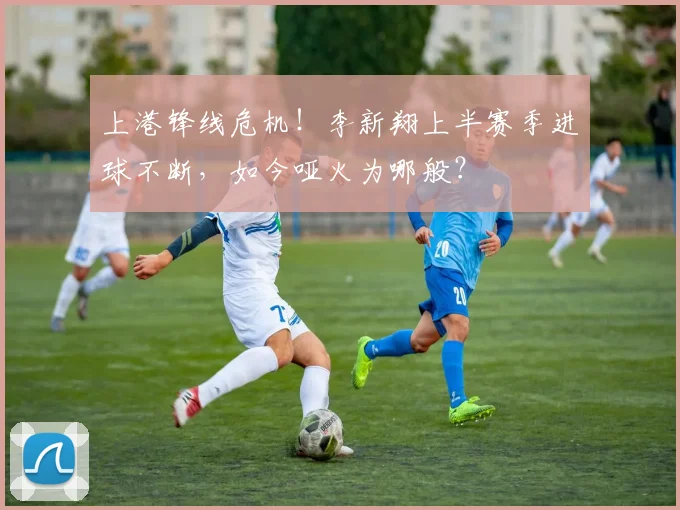 上港锋线危机！李新翔上半赛季进球不断，如今哑火为哪般？