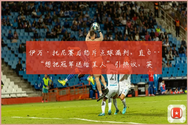 伊万·托尼赛后怒斥点球漏判，直言“想把冠军送给某人”引热议，英超裁判判罚再成焦点