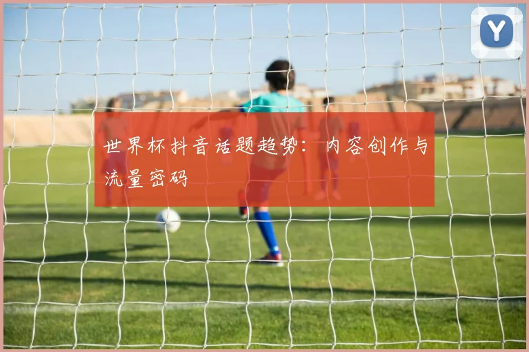 世界杯抖音话题趋势：内容创作与流量密码